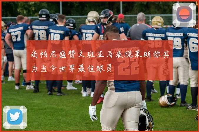 尚帕尼盛赞文班亚马表现果断称其为当今世界最佳球员