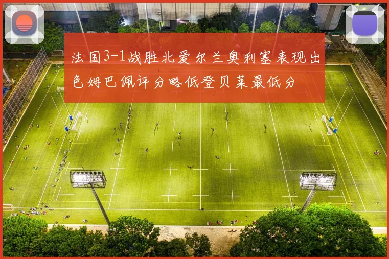 法国3-1战胜北爱尔兰奥利塞表现出色姆巴佩评分略低登贝莱最低分