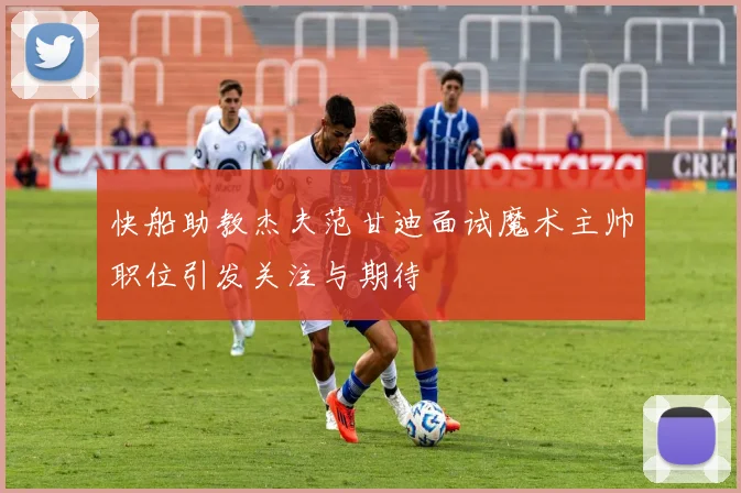 快船助教杰夫范甘迪面试魔术主帅职位引发关注与期待