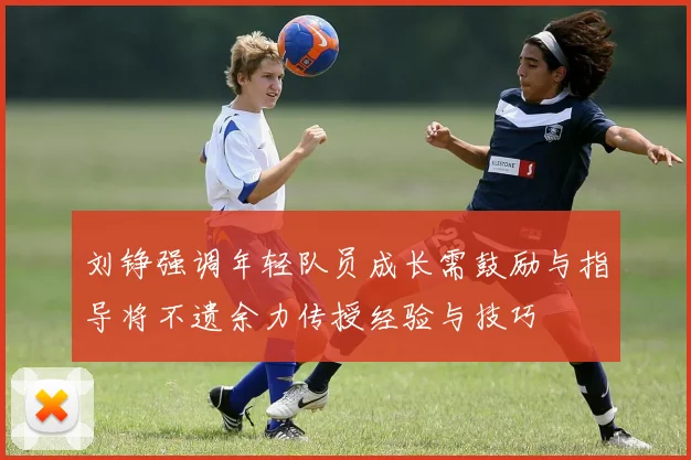 刘铮强调年轻队员成长需鼓励与指导将不遗余力传授经验与技巧