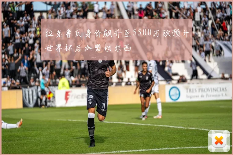 拉克鲁瓦身价飙升至5500万欧预计世界杯后加盟切尔西