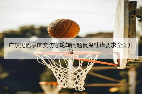 广东男篮季前赛防守轮转问题复盘杜锋要求全面升级